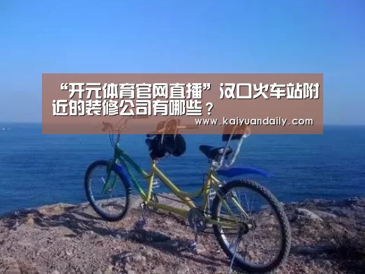 “开元体育官网直播”汉口火车站附近的装修公司有哪些？